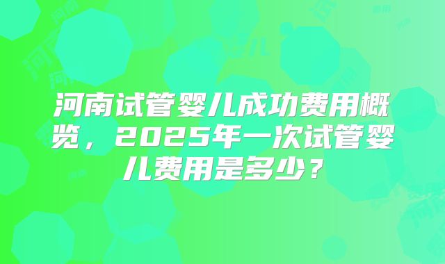 河南试管婴儿成功费用概览，2025年一次试管婴儿费用是多少？