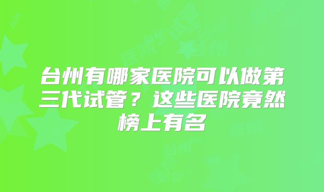 台州有哪家医院可以做第三代试管?这些医院竟然榜上有名