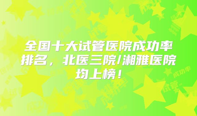 全国十大试管医院成功率排名,北医三院/湘雅医院均上榜!
