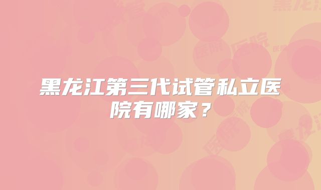 黑龙江第三代试管私立医院有哪家?