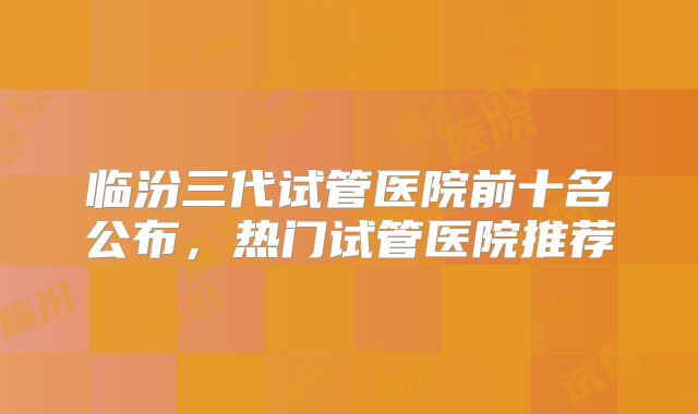临汾三代试管医院前十名公布，热门试管医院推荐