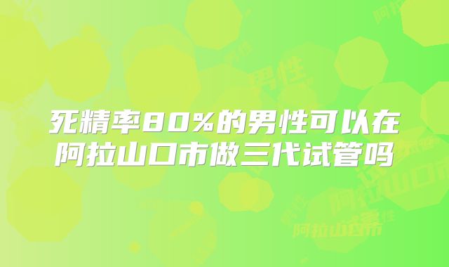 死精率80%的男性可以在阿拉山口市做三代试管吗