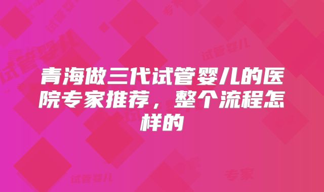青海做三代试管婴儿的医院专家推荐,整个流程怎样的