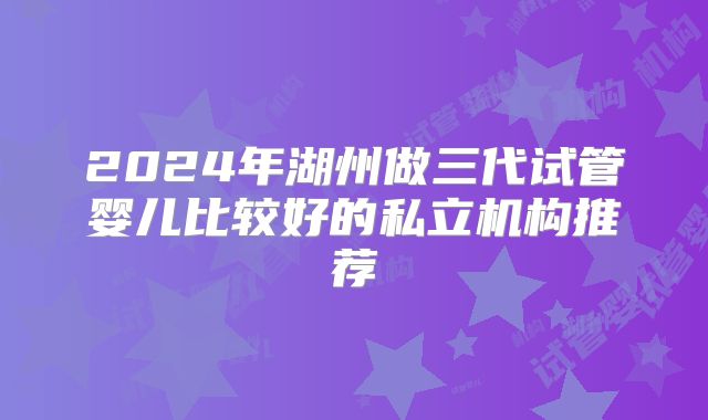 2024年湖州做三代试管婴儿比较好的私立机构推荐