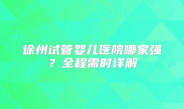 徐州试管婴儿医院哪家强？全程需时详解