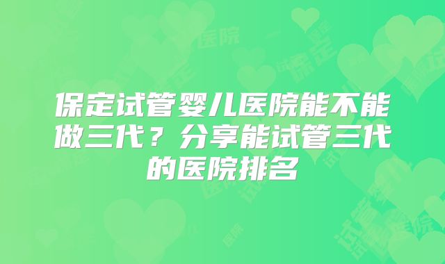 保定试管婴儿医院能不能做三代?分享能试管三代的医院排名