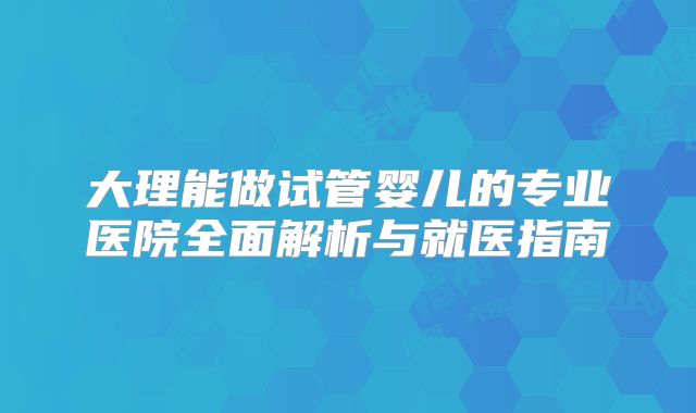 大理能做试管婴儿的专业医院全面解析与就医指南