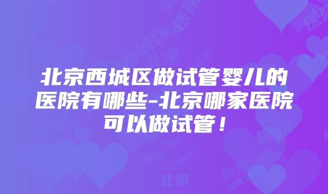 北京西城区做试管婴儿的医院有哪些-北京哪家医院可以做试管！