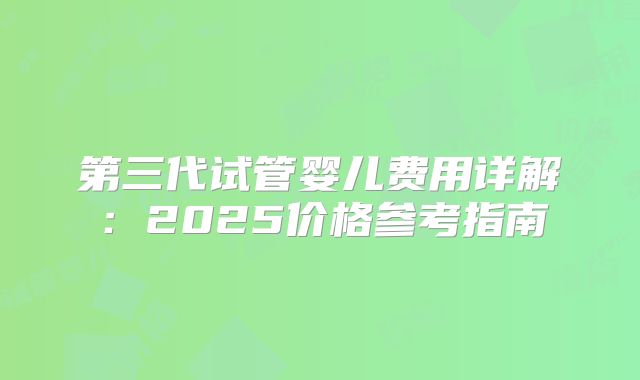 第三代试管婴儿费用详解:2025价格参考指南
