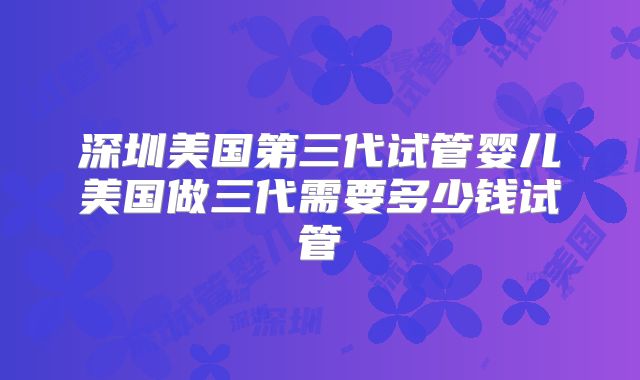 深圳美国第三代试管婴儿美国做三代需要多少钱试管