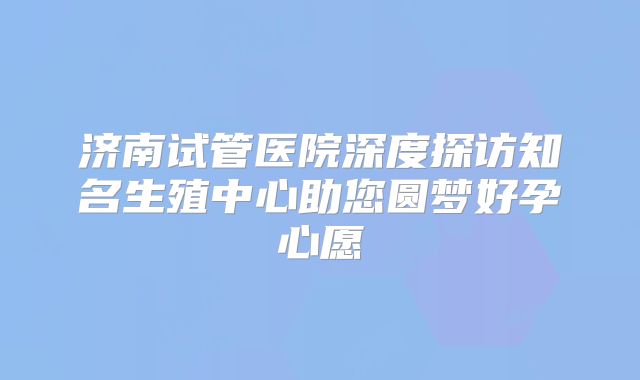 济南试管医院深度探访知名生殖中心助您圆梦好孕心愿