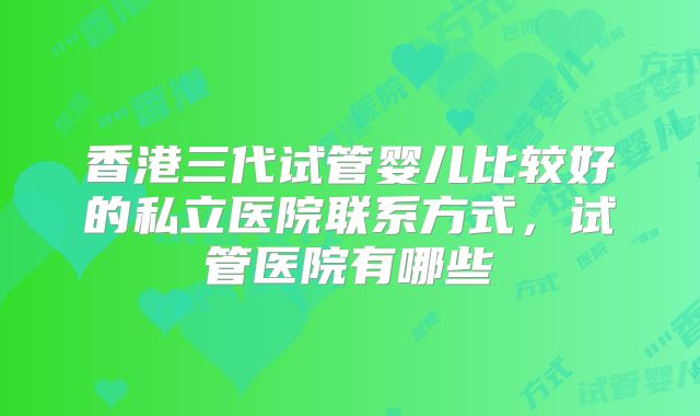香港三代试管婴儿比较好的私立医院联系方式,试管医院有哪些