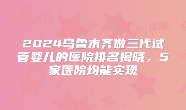 2024乌鲁木齐做三代试管婴儿的医院排名揭晓,5家医院均能实现