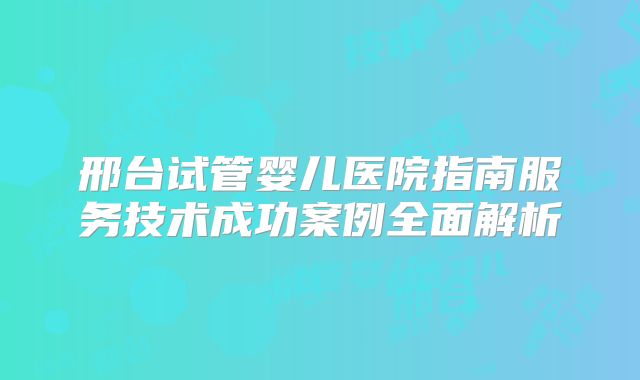 邢台试管婴儿医院指南服务技术成功案例全面解析