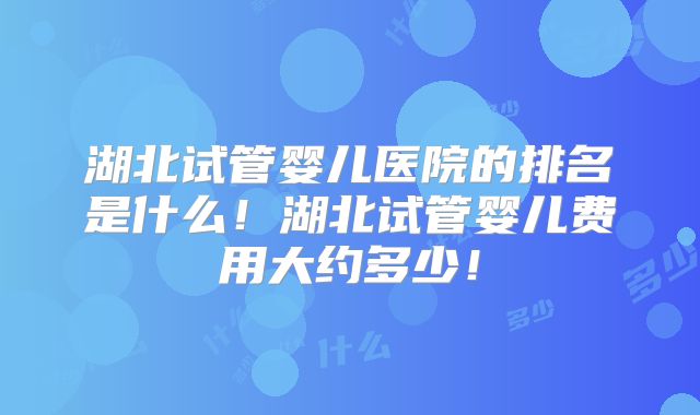 湖北试管婴儿医院的排名是什么！湖北试管婴儿费用大约多少！