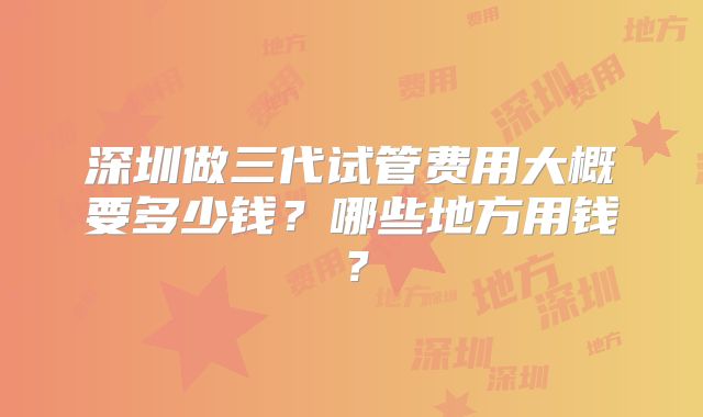 深圳做三代试管费用大概要多少钱?哪些地方用钱?