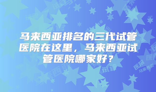马来西亚排名的三代试管医院在这里，马来西亚试管医院哪家好？