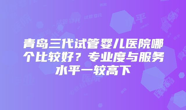 青岛三代试管婴儿医院哪个比较好?专业度与服务水平一较高下