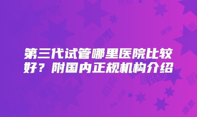 第三代试管哪里医院比较好?附国内正规机构介绍