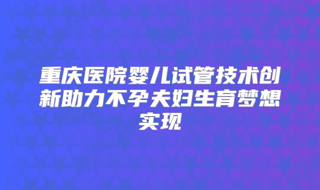 重庆医院婴儿试管技术创新助力不孕夫妇生育梦想实现