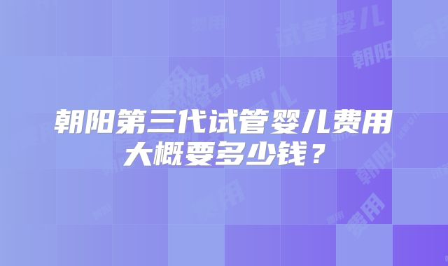 朝阳第三代试管婴儿费用大概要多少钱?