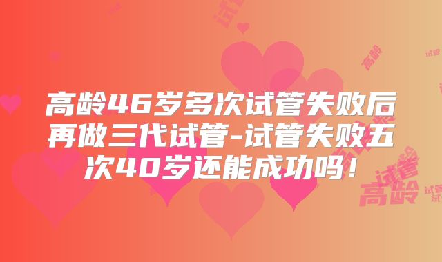 高龄46岁多次试管失败后再做三代试管-试管失败五次40岁还能成功吗！