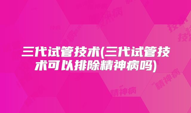 三代试管技术(三代试管技术可以排除精神病吗)