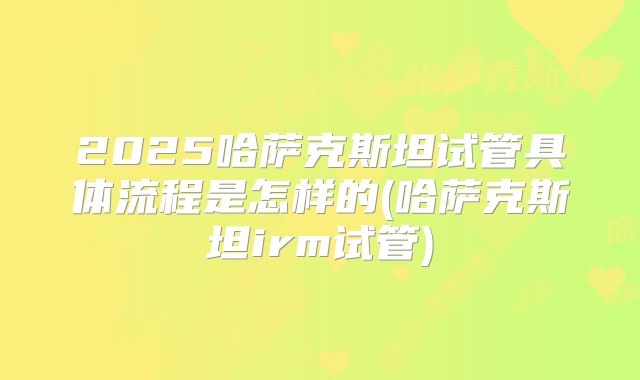 2025哈萨克斯坦试管具体流程是怎样的(哈萨克斯坦irm试管)