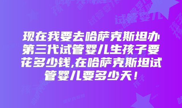 现在我要去哈萨克斯坦办第三代试管婴儿生孩子要花多少钱,在哈萨克斯坦试管婴儿要多少天!