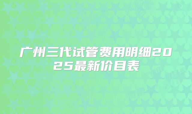 广州三代试管费用明细2025最新价目表