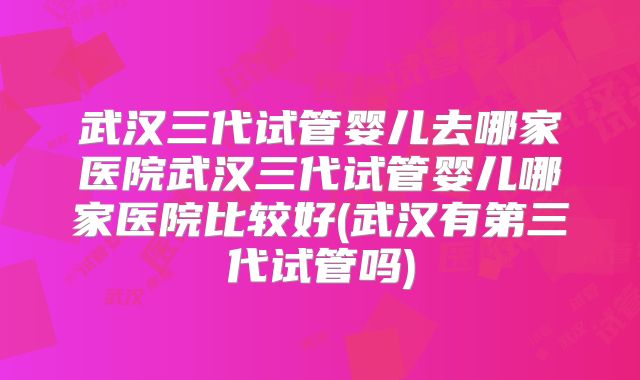 武汉三代试管婴儿去哪家医院武汉三代试管婴儿哪家医院比较好(武汉有第三代试管吗)