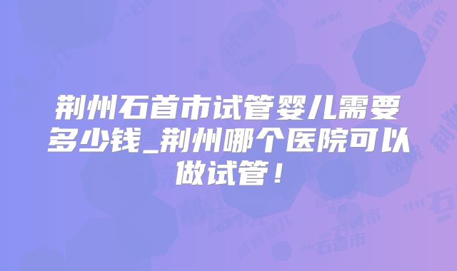 荆州石首市试管婴儿需要多少钱_荆州哪个医院可以做试管!