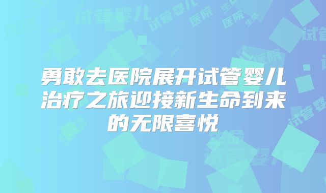 勇敢去医院展开试管婴儿治疗之旅迎接新生命到来的无限喜悦