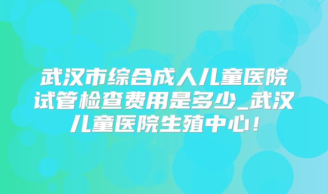 武汉市综合成人儿童医院试管检查费用是多少_武汉儿童医院生殖中心!