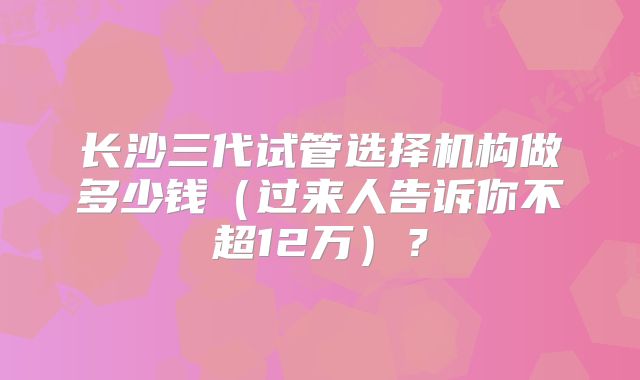 长沙三代试管选择机构做多少钱(过来人告诉你不超12万)?