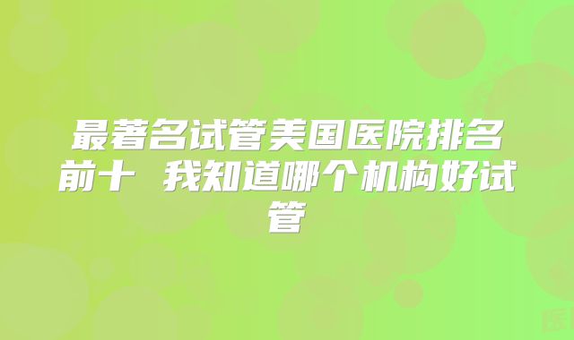 最著名试管美国医院排名前十 我知道哪个机构好试管