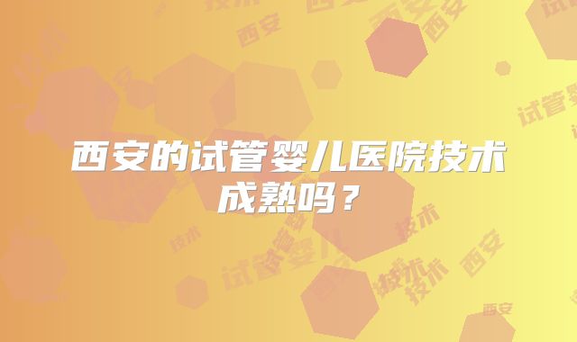 西安的试管婴儿医院技术成熟吗？