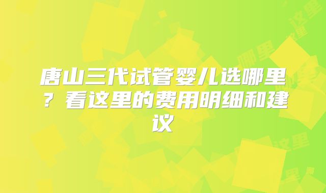 唐山三代试管婴儿选哪里？看这里的费用明细和建议