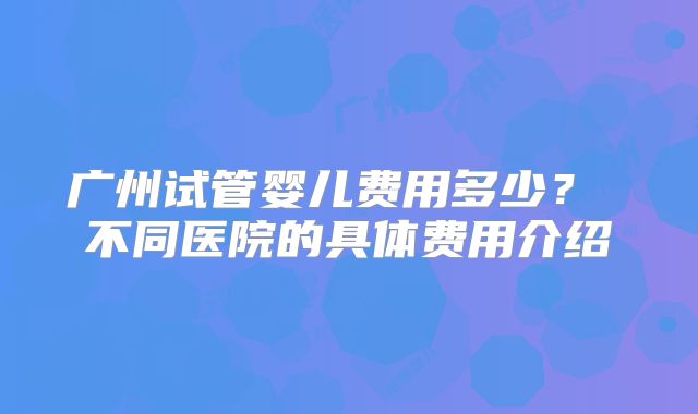 广州试管婴儿费用多少? 不同医院的具体费用介绍