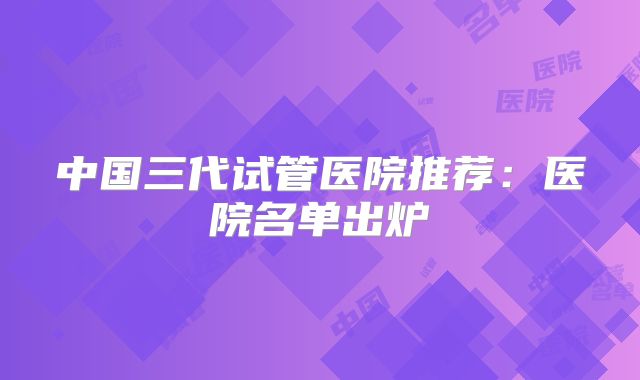 中国三代试管医院推荐:医院名单出炉