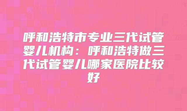 呼和浩特市专业三代试管婴儿机构:呼和浩特做三代试管婴儿哪家医院比较好