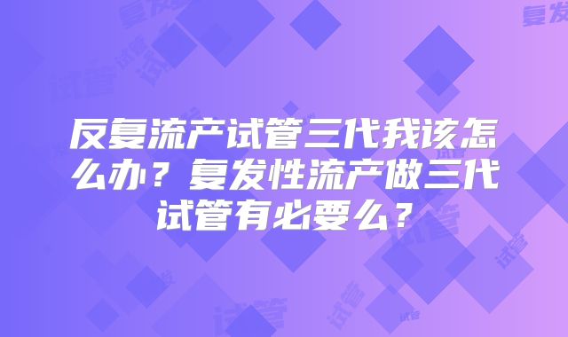 反复流产试管三代我该怎么办?复发性流产做三代试管有必要么?