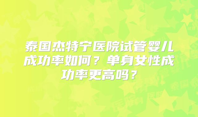 泰国杰特宁医院试管婴儿成功率如何?单身女性成功率更高吗?
