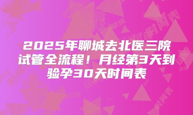 2025年聊城去北医三院试管全流程！月经第3天到验孕30天时间表