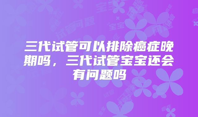 三代试管可以排除癌症晚期吗,三代试管宝宝还会有问题吗