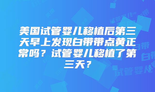 美国试管婴儿移植后第三天早上发现白带带点黄正常吗？试管婴儿移植了第三天？