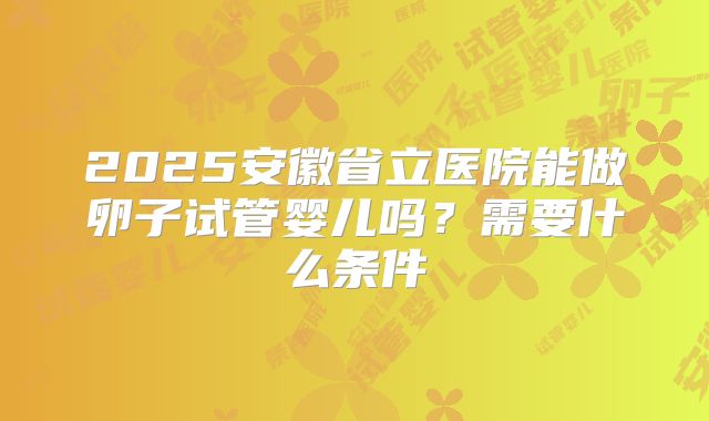 2025安徽省立医院能做卵子试管婴儿吗？需要什么条件