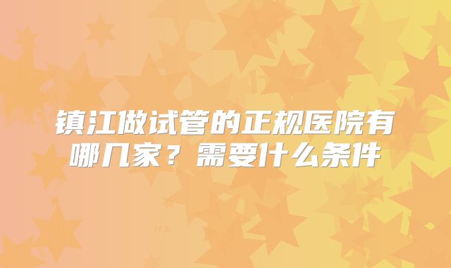 镇江做试管的正规医院有哪几家?需要什么条件