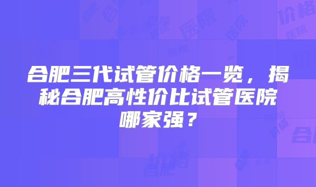 合肥三代试管价格一览,揭秘合肥高性价比试管医院哪家强?