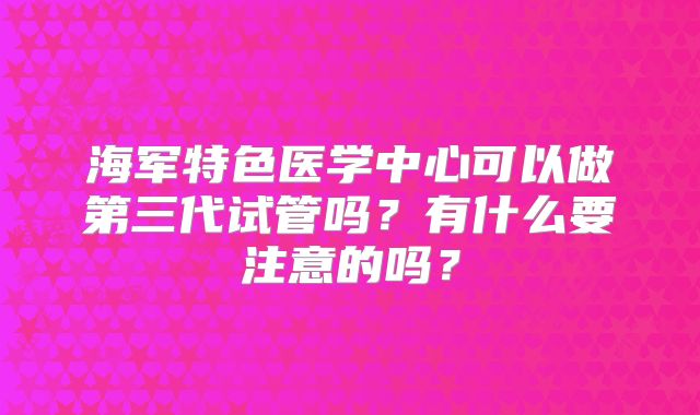 海军特色医学中心可以做第三代试管吗?有什么要注意的吗?